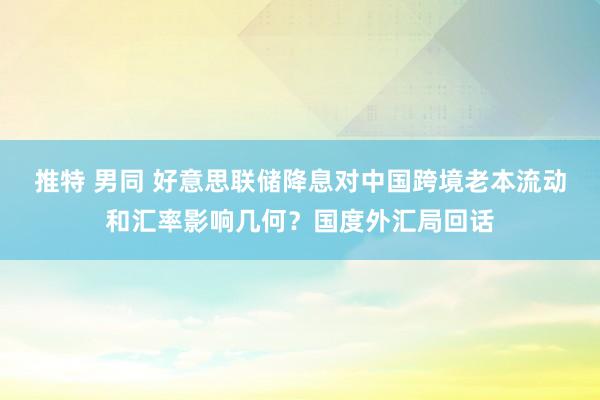 推特 男同 好意思联储降息对中国跨境老本流动和汇率影响几何？国度外汇局回话