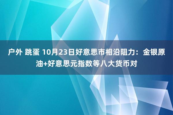 户外 跳蛋 10月23日好意思市相沿阻力：金银原油+好意思元指数等八大货币对