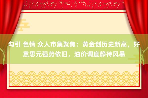 勾引 色情 众人市集聚焦：黄金创历史新高，好意思元强势依旧，油价调度静待风暴