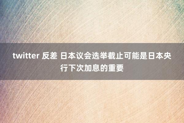 twitter 反差 日本议会选举截止可能是日本央行下次加息的重要