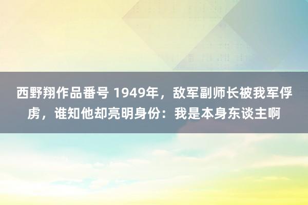 西野翔作品番号 1949年，敌军副师长被我军俘虏，谁知他却亮明身份：我是本身东谈主啊