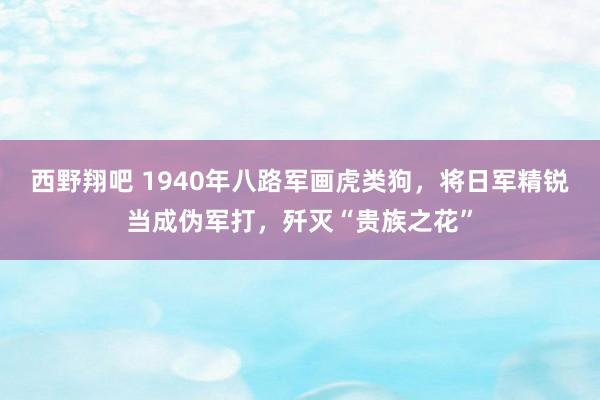 西野翔吧 1940年八路军画虎类狗，将日军精锐当成伪军打，歼灭“贵族之花”