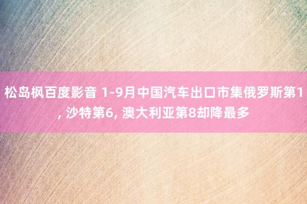 松岛枫百度影音 1-9月中国汽车出口市集俄罗斯第1， 沙特第6， 澳大利亚第8却降最多