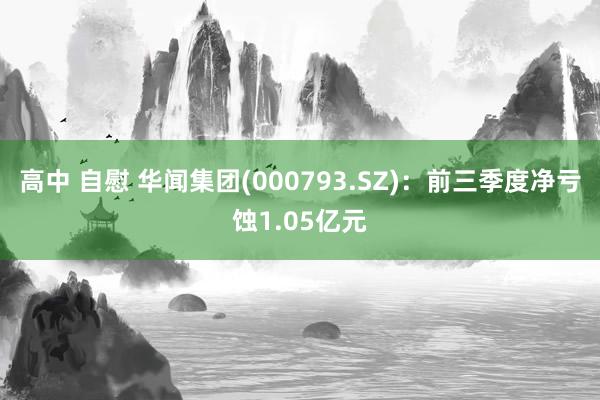 高中 自慰 华闻集团(000793.SZ)：前三季度净亏蚀1.05亿元