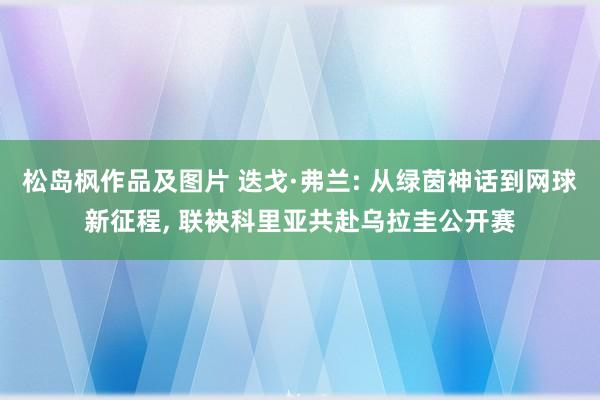 松岛枫作品及图片 迭戈·弗兰: 从绿茵神话到网球新征程， 联袂科里亚共赴乌拉圭公开赛