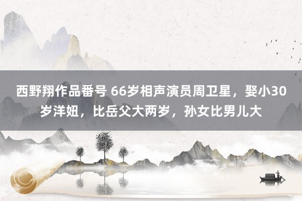 西野翔作品番号 66岁相声演员周卫星，娶小30岁洋妞，比岳父大两岁，孙女比男儿大