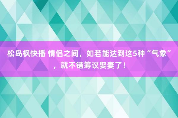 松岛枫快播 情侣之间，如若能达到这5种“气象”，就不错筹议娶妻了！