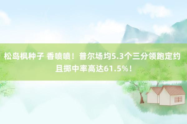 松岛枫种子 香喷喷！普尔场均5.3个三分领跑定约 且掷中率高达61.5%！