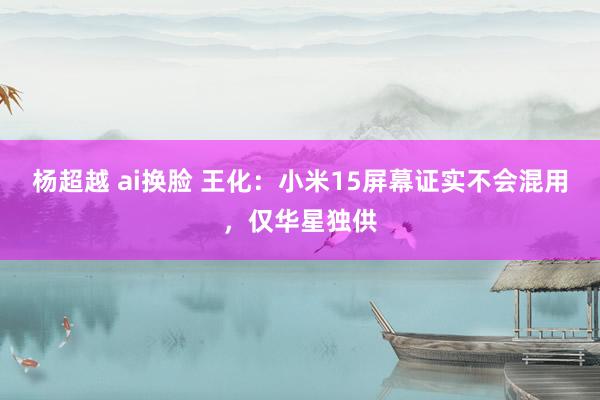 杨超越 ai换脸 王化：小米15屏幕证实不会混用，仅华星独供