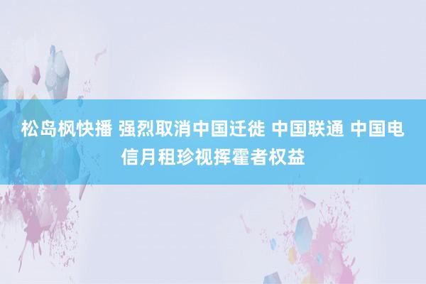 松岛枫快播 强烈取消中国迁徙 中国联通 中国电信月租珍视挥霍者权益