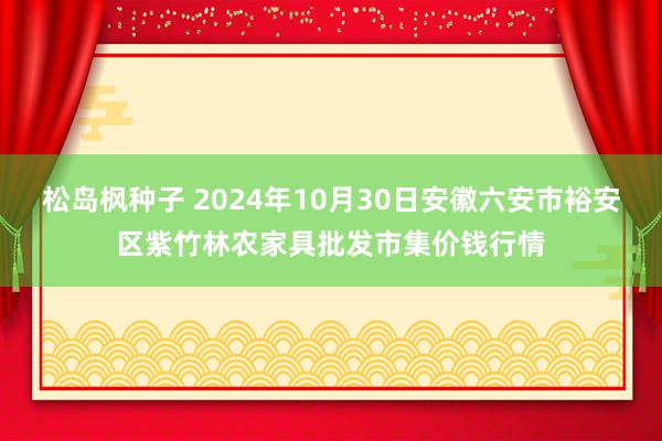 松岛枫种子 2024年10月30日安徽六安市裕安区紫竹林农家具批发市集价钱行情