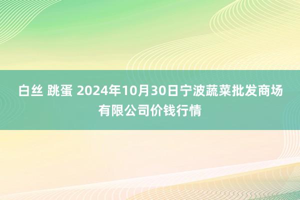 白丝 跳蛋 2024年10月30日宁波蔬菜批发商场有限公司价钱行情