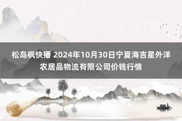 松岛枫快播 2024年10月30日宁夏海吉星外洋农居品物流有限公司价钱行情