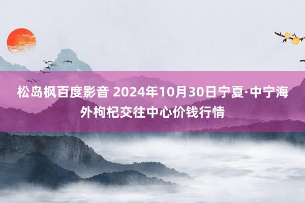 松岛枫百度影音 2024年10月30日宁夏·中宁海外枸杞交往中心价钱行情