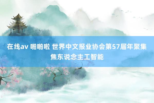 在线av 啪啪啦 世界中文报业协会第57届年聚集焦东说念主工智能