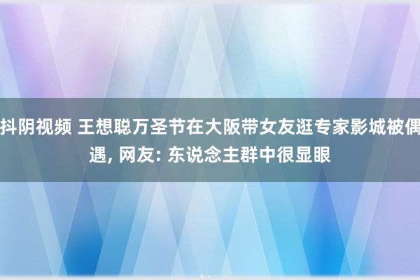 抖阴视频 王想聪万圣节在大阪带女友逛专家影城被偶遇， 网友: 东说念主群中很显眼