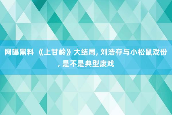 网曝黑料 《上甘岭》大结局， 刘浩存与小松鼠戏份， 是不是典型废戏