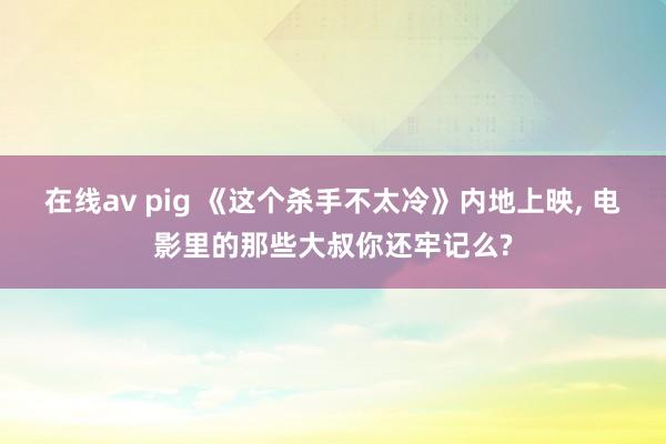 在线av pig 《这个杀手不太冷》内地上映， 电影里的那些大叔你还牢记么?