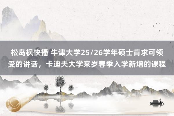 松岛枫快播 牛津大学25/26学年硕士肯求可领受的讲话，卡迪夫大学来岁春季入学新增的课程