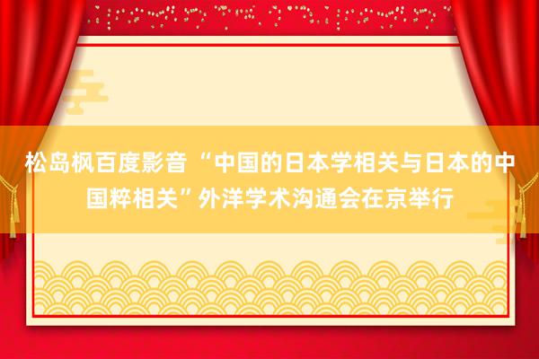 松岛枫百度影音 “中国的日本学相关与日本的中国粹相关”外洋学术沟通会在京举行