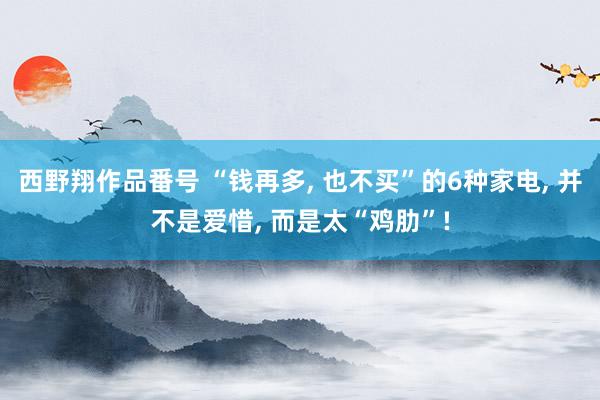 西野翔作品番号 “钱再多， 也不买”的6种家电， 并不是爱惜， 而是太“鸡肋”!