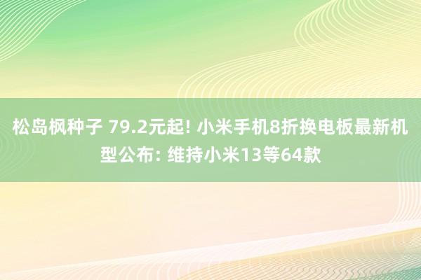 松岛枫种子 79.2元起! 小米手机8折换电板最新机型公布: 维持小米13等64款