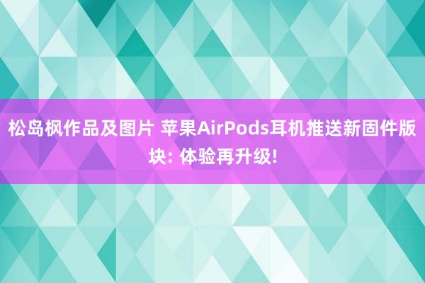 松岛枫作品及图片 苹果AirPods耳机推送新固件版块: 体验再升级!