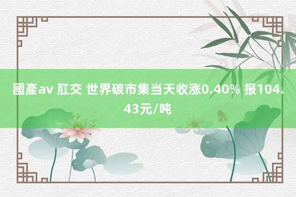 國產av 肛交 世界碳市集当天收涨0.40% 报104.43元/吨