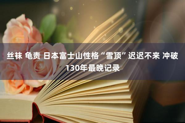 丝袜 龟责 日本富士山性格“雪顶”迟迟不来 冲破130年最晚记录