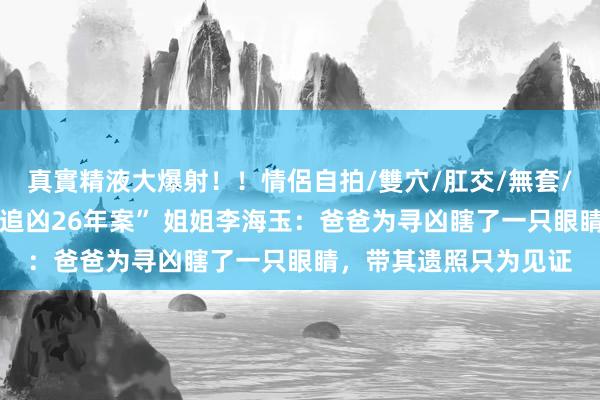 真實精液大爆射！！情侶自拍/雙穴/肛交/無套/大量噴精 “为一火弟追凶26年案” 姐姐李海玉：爸爸为寻凶瞎了一只眼睛，带其遗照只为见证