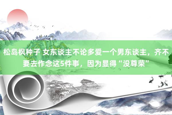 松岛枫种子 女东谈主不论多爱一个男东谈主，齐不要去作念这5件事，因为显得“没尊荣”