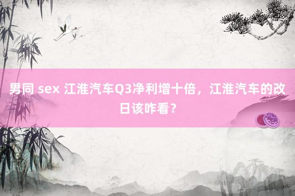 男同 sex 江淮汽车Q3净利增十倍，江淮汽车的改日该咋看？