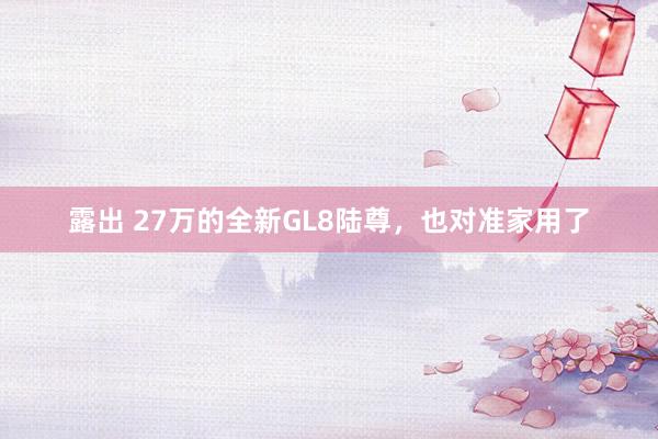 露出 27万的全新GL8陆尊，也对准家用了