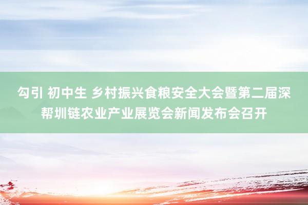 勾引 初中生 乡村振兴食粮安全大会暨第二届深帮圳链农业产业展览会新闻发布会召开