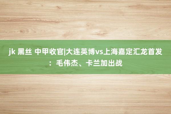 jk 黑丝 中甲收官|大连英博vs上海嘉定汇龙首发：毛伟杰、卡兰加出战