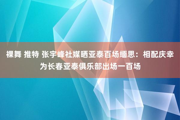 裸舞 推特 张宇峰社媒晒亚泰百场缅思：相配庆幸为长春亚泰俱乐部出场一百场