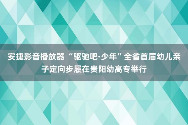 安捷影音播放器 “驱驰吧·少年”全省首届幼儿亲子定向步履在贵阳幼高专举行