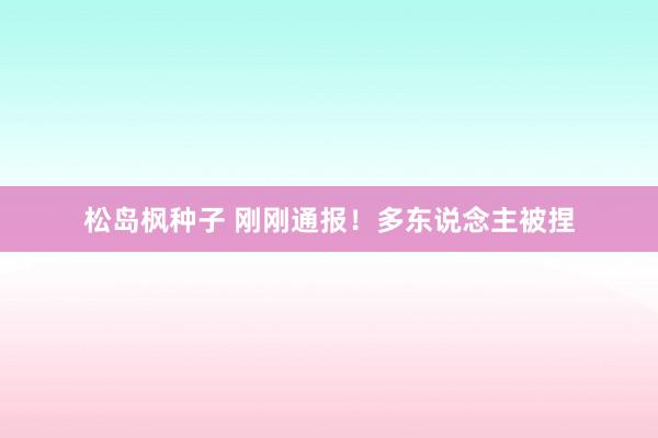 松岛枫种子 刚刚通报！多东说念主被捏