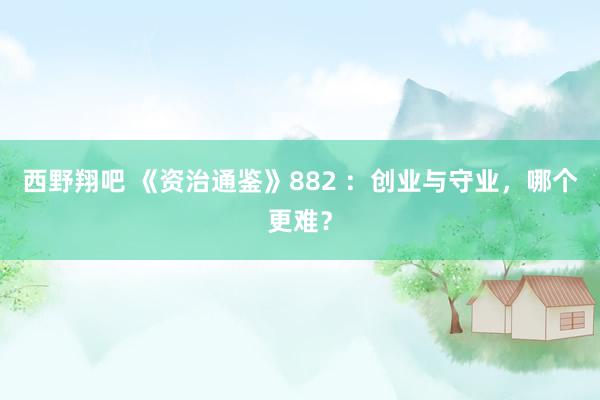 西野翔吧 《资治通鉴》882 ：创业与守业，哪个更难？