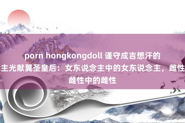 porn hongkongdoll 谨守成吉想汗的女东说念主光献翼圣皇后：女东说念主中的女东说念主，雌性中的雌性