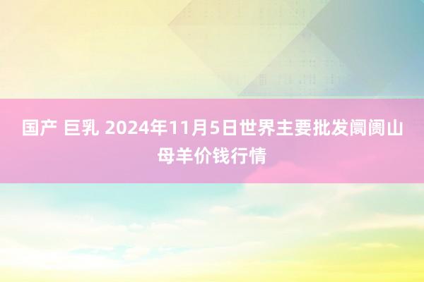 国产 巨乳 2024年11月5日世界主要批发阛阓山母羊价钱行情