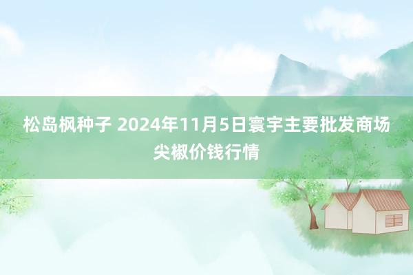 松岛枫种子 2024年11月5日寰宇主要批发商场尖椒价钱行情