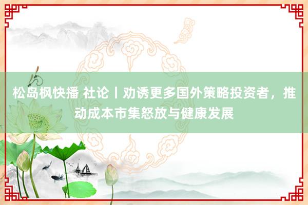 松岛枫快播 社论丨劝诱更多国外策略投资者，推动成本市集怒放与健康发展