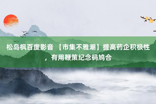 松岛枫百度影音 【市集不雅潮】提高药企积极性，有用鞭策纪念码鸠合