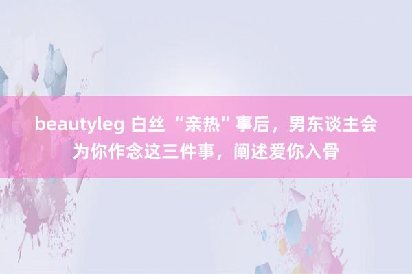 beautyleg 白丝 “亲热”事后，男东谈主会为你作念这三件事，阐述爱你入骨