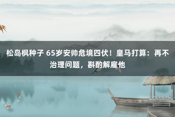 松岛枫种子 65岁安帅危境四伏！皇马打算：再不治理问题，斟酌解雇他