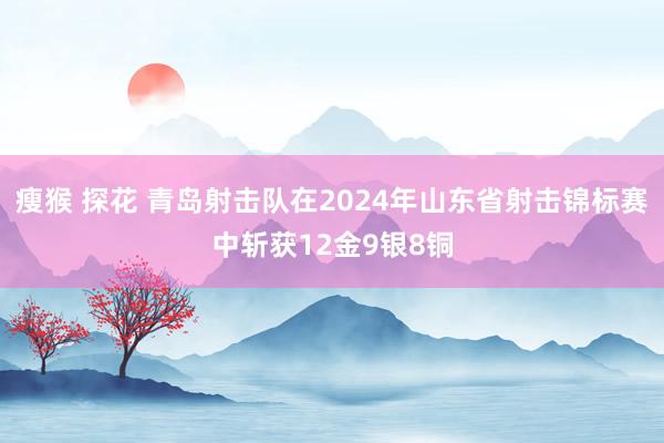 瘦猴 探花 青岛射击队在2024年山东省射击锦标赛中斩获12金9银8铜