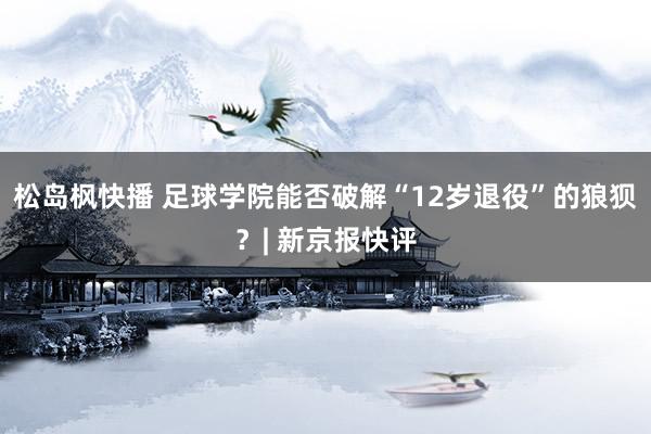 松岛枫快播 足球学院能否破解“12岁退役”的狼狈？| 新京报快评