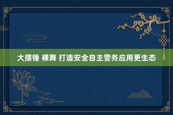 大摆锤 裸舞 打造安全自主警务应用更生态