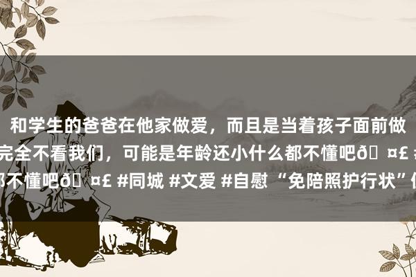 和学生的爸爸在他家做爱，而且是当着孩子面前做爱，太刺激了，孩子完全不看我们，可能是年龄还小什么都不懂吧🤣 #同城 #文爱 #自慰 “免陪照护行状”值得点赞